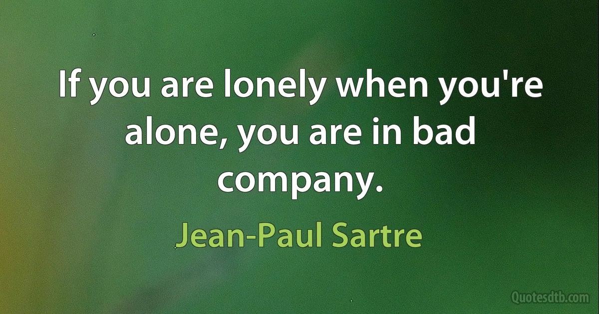 If you are lonely when you're alone, you are in bad company. (Jean-Paul Sartre)