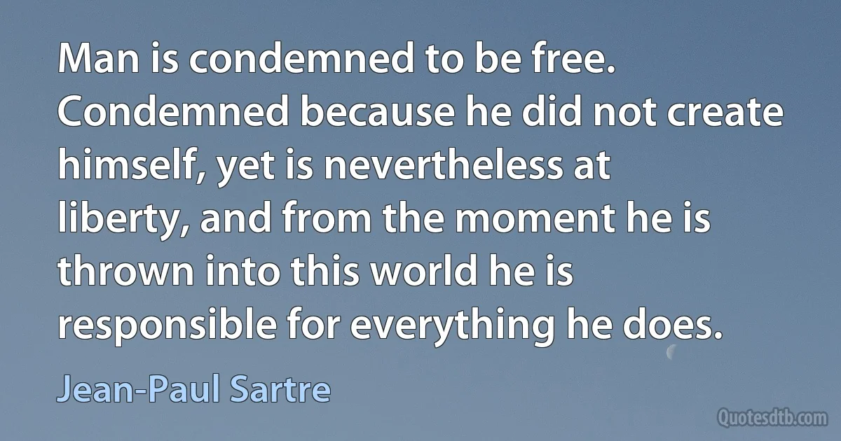 Man is condemned to be free. Condemned because he did not create himself, yet is nevertheless at liberty, and from the moment he is thrown into this world he is responsible for everything he does. (Jean-Paul Sartre)