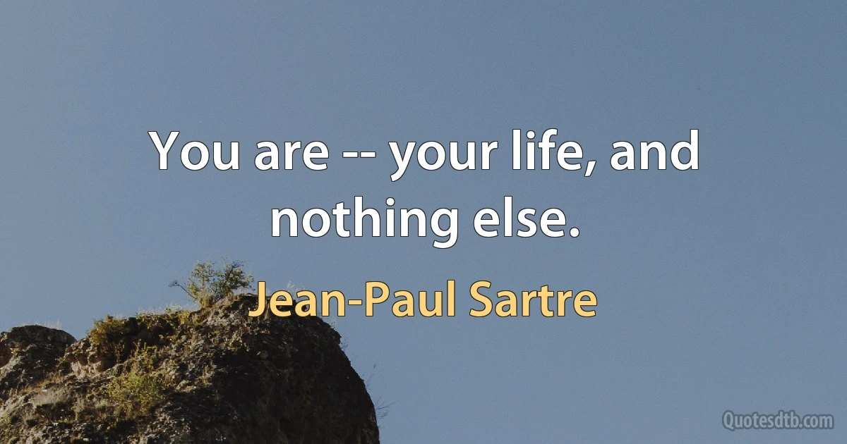 You are -- your life, and nothing else. (Jean-Paul Sartre)