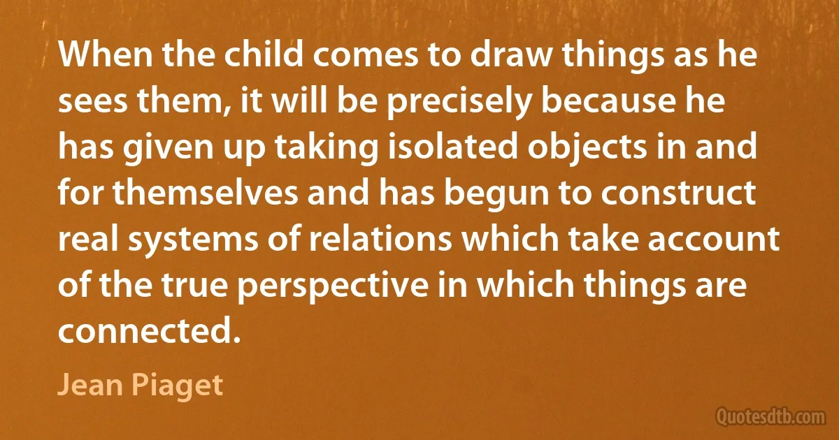 When the child comes to draw things as he sees them, it will be precisely because he has given up taking isolated objects in and for themselves and has begun to construct real systems of relations which take account of the true perspective in which things are connected. (Jean Piaget)