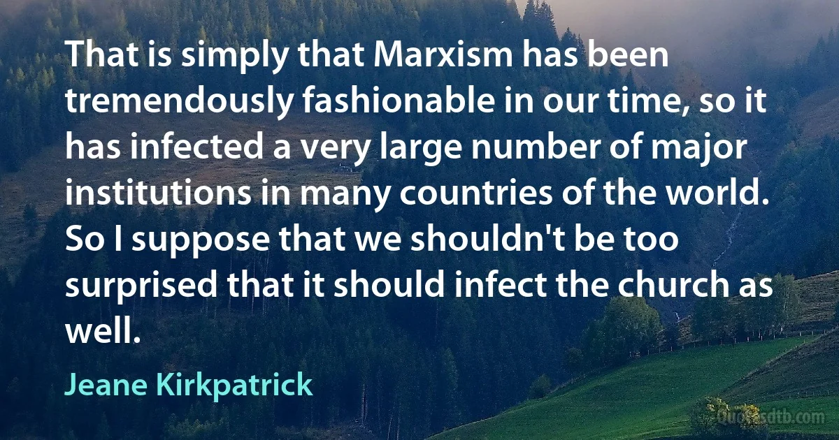 That is simply that Marxism has been tremendously fashionable in our time, so it has infected a very large number of major institutions in many countries of the world. So I suppose that we shouldn't be too surprised that it should infect the church as well. (Jeane Kirkpatrick)