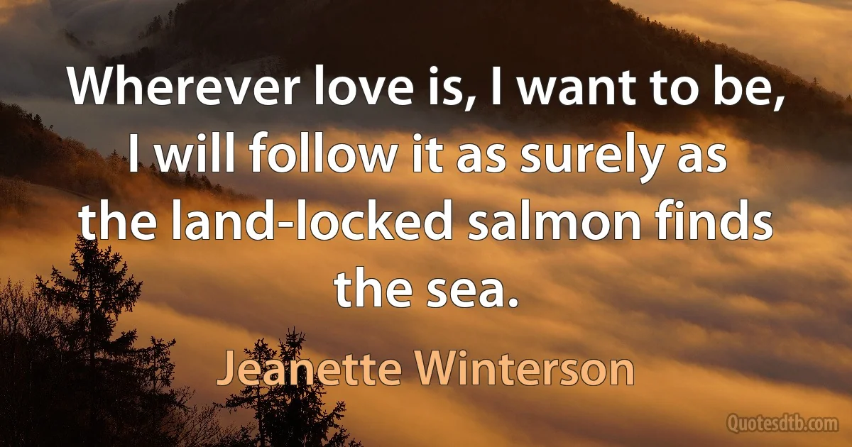 Wherever love is, I want to be, I will follow it as surely as the land-locked salmon finds the sea. (Jeanette Winterson)