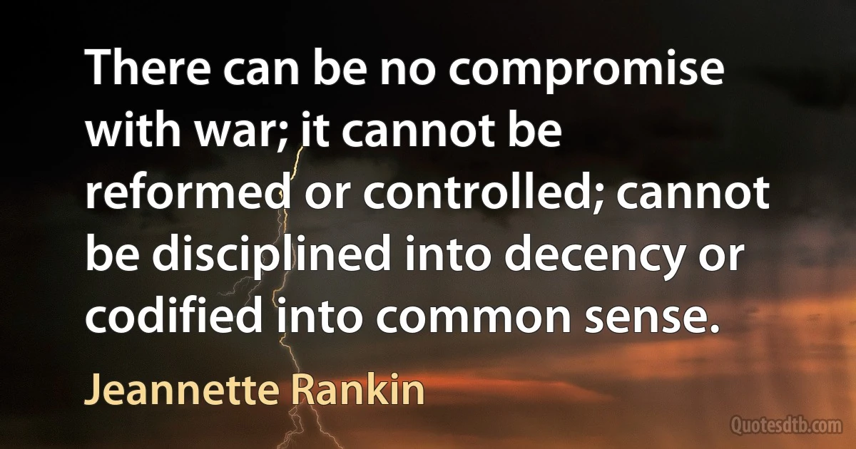 There can be no compromise with war; it cannot be reformed or controlled; cannot be disciplined into decency or codified into common sense. (Jeannette Rankin)