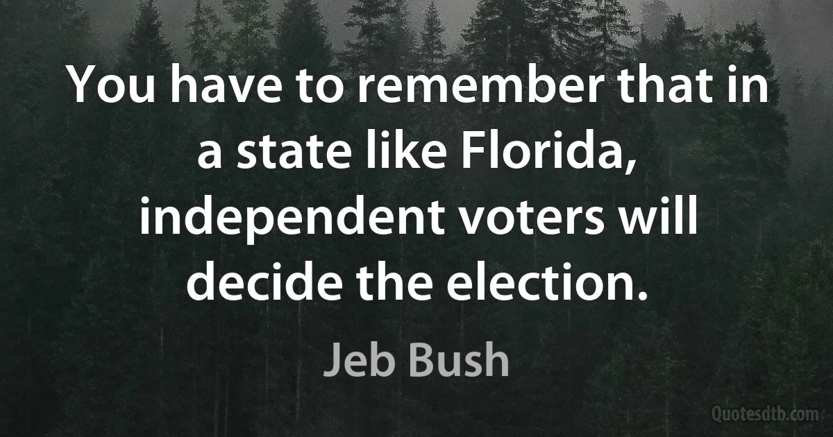 You have to remember that in a state like Florida, independent voters will decide the election. (Jeb Bush)