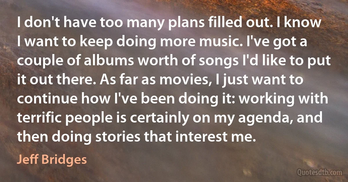 I don't have too many plans filled out. I know I want to keep doing more music. I've got a couple of albums worth of songs I'd like to put it out there. As far as movies, I just want to continue how I've been doing it: working with terrific people is certainly on my agenda, and then doing stories that interest me. (Jeff Bridges)