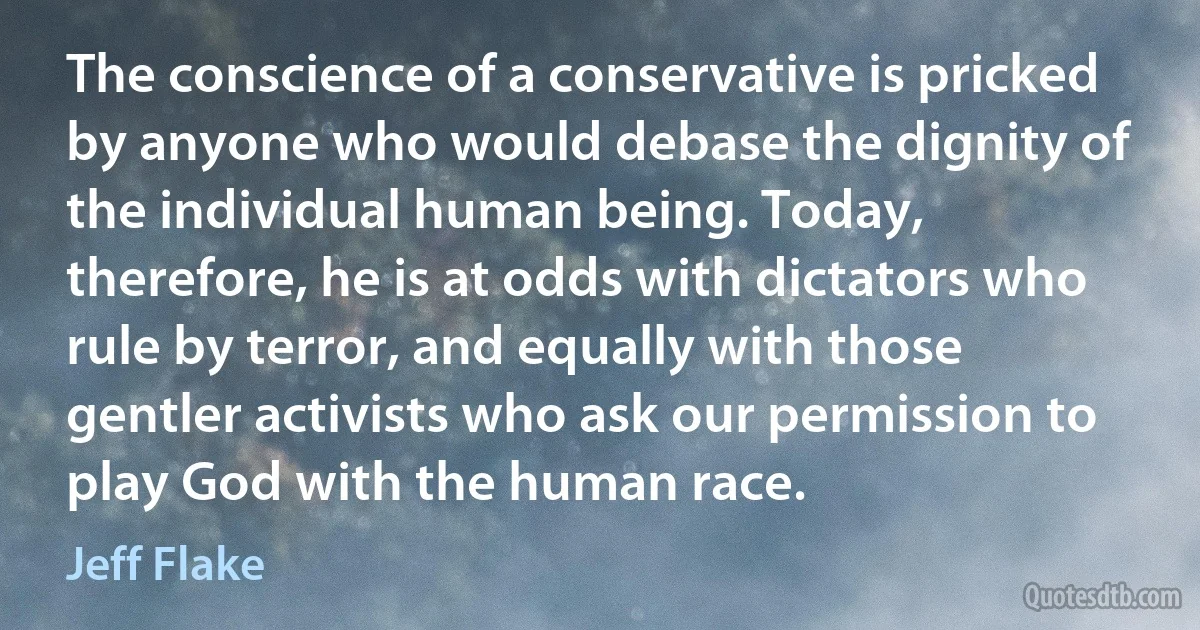 The conscience of a conservative is pricked by anyone who would debase the dignity of the individual human being. Today, therefore, he is at odds with dictators who rule by terror, and equally with those gentler activists who ask our permission to play God with the human race. (Jeff Flake)