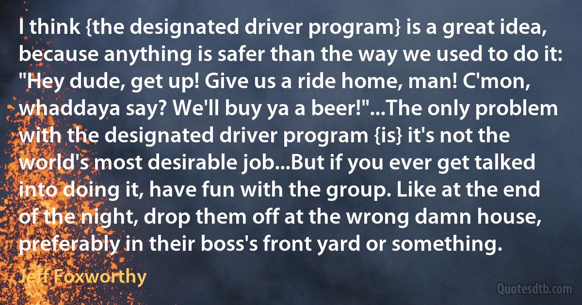 I think {the designated driver program} is a great idea, because anything is safer than the way we used to do it: "Hey dude, get up! Give us a ride home, man! C'mon, whaddaya say? We'll buy ya a beer!"...The only problem with the designated driver program {is} it's not the world's most desirable job...But if you ever get talked into doing it, have fun with the group. Like at the end of the night, drop them off at the wrong damn house, preferably in their boss's front yard or something. (Jeff Foxworthy)