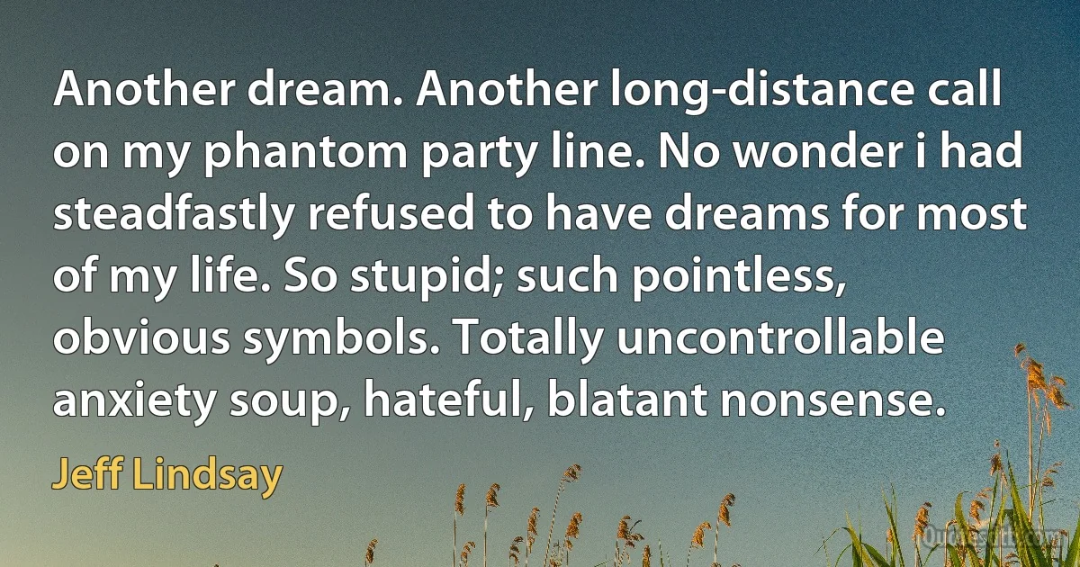 Another dream. Another long-distance call on my phantom party line. No wonder i had steadfastly refused to have dreams for most of my life. So stupid; such pointless, obvious symbols. Totally uncontrollable anxiety soup, hateful, blatant nonsense. (Jeff Lindsay)