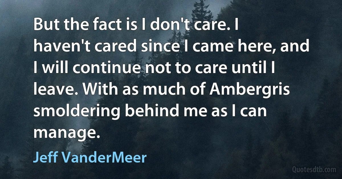 But the fact is I don't care. I haven't cared since I came here, and I will continue not to care until I leave. With as much of Ambergris smoldering behind me as I can manage. (Jeff VanderMeer)