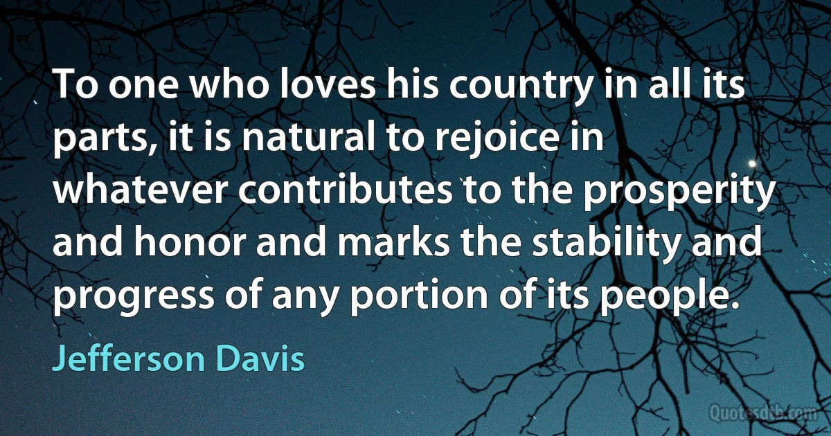 To one who loves his country in all its parts, it is natural to rejoice in whatever contributes to the prosperity and honor and marks the stability and progress of any portion of its people. (Jefferson Davis)