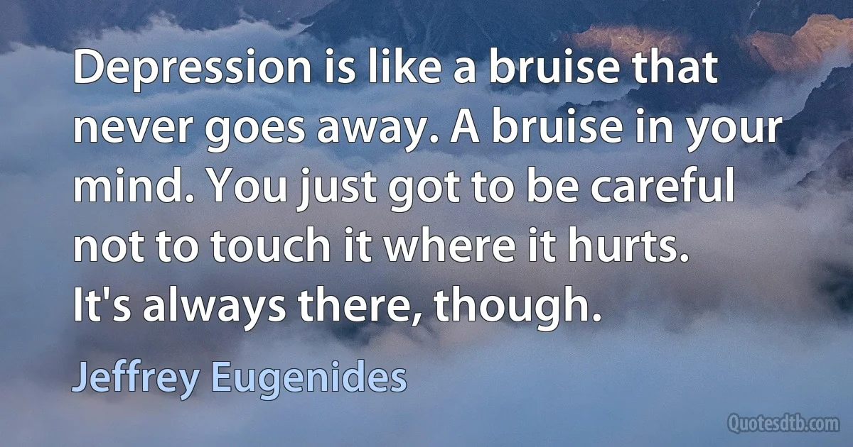 Depression is like a bruise that never goes away. A bruise in your mind. You just got to be careful not to touch it where it hurts. It's always there, though. (Jeffrey Eugenides)