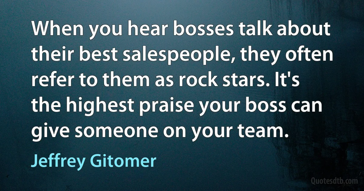 When you hear bosses talk about their best salespeople, they often refer to them as rock stars. It's the highest praise your boss can give someone on your team. (Jeffrey Gitomer)