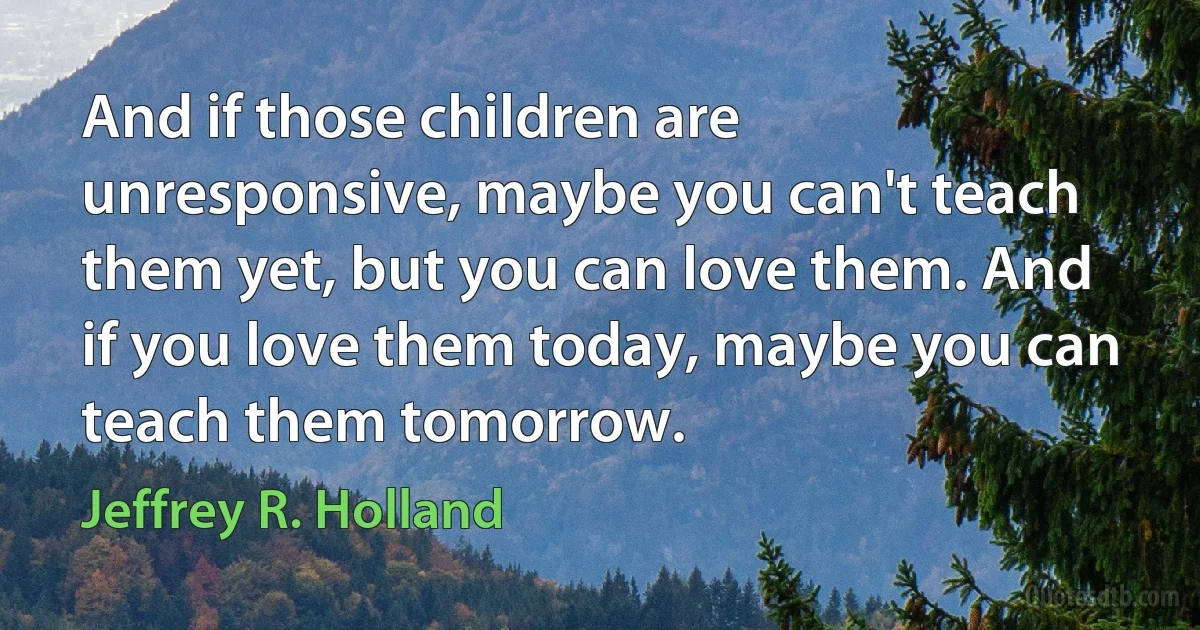 And if those children are unresponsive, maybe you can't teach them yet, but you can love them. And if you love them today, maybe you can teach them tomorrow. (Jeffrey R. Holland)