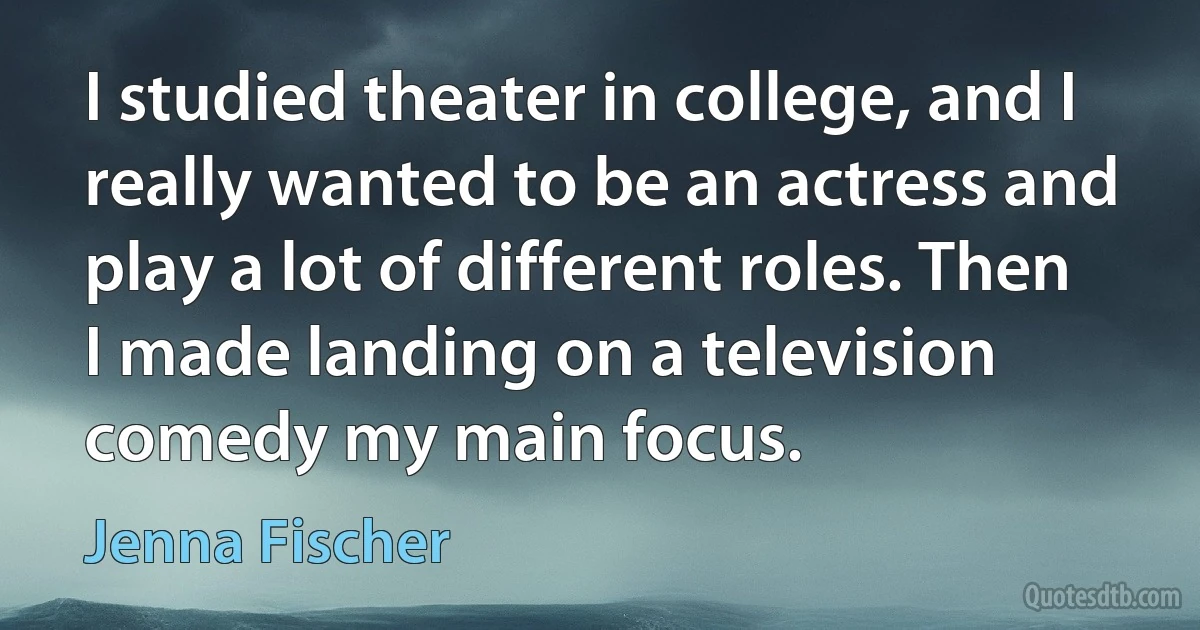 I studied theater in college, and I really wanted to be an actress and play a lot of different roles. Then I made landing on a television comedy my main focus. (Jenna Fischer)