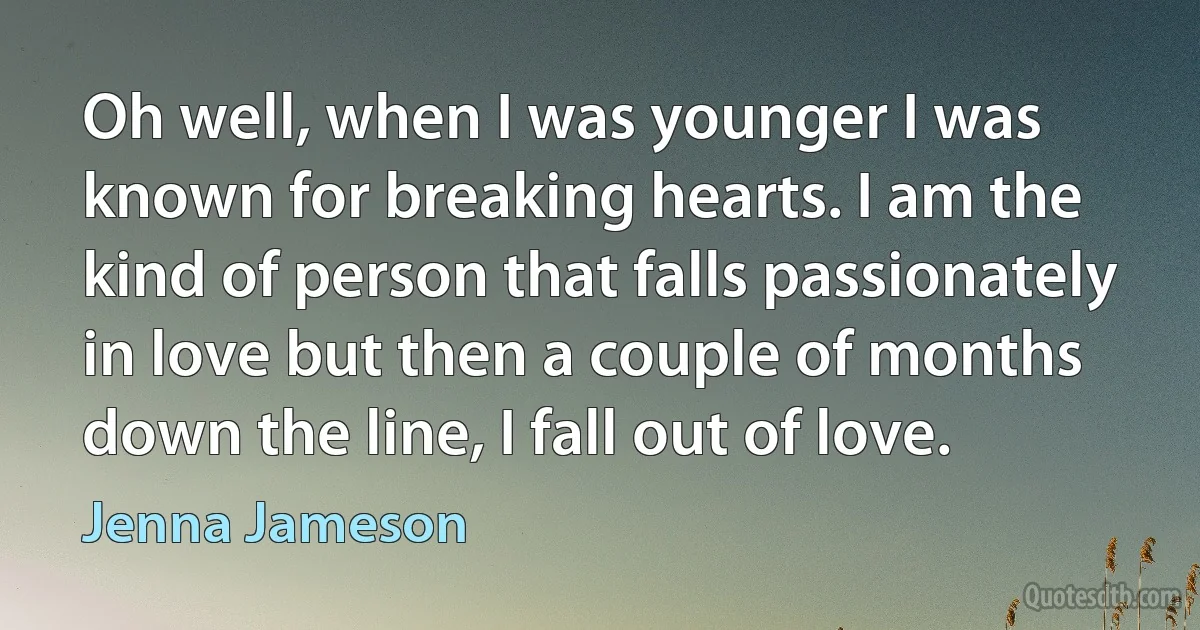 Oh well, when I was younger I was known for breaking hearts. I am the kind of person that falls passionately in love but then a couple of months down the line, I fall out of love. (Jenna Jameson)