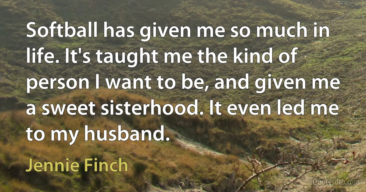 Softball has given me so much in life. It's taught me the kind of person I want to be, and given me a sweet sisterhood. It even led me to my husband. (Jennie Finch)