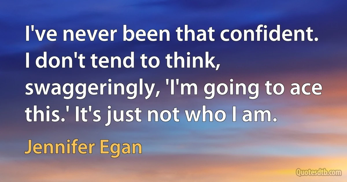 I've never been that confident. I don't tend to think, swaggeringly, 'I'm going to ace this.' It's just not who I am. (Jennifer Egan)