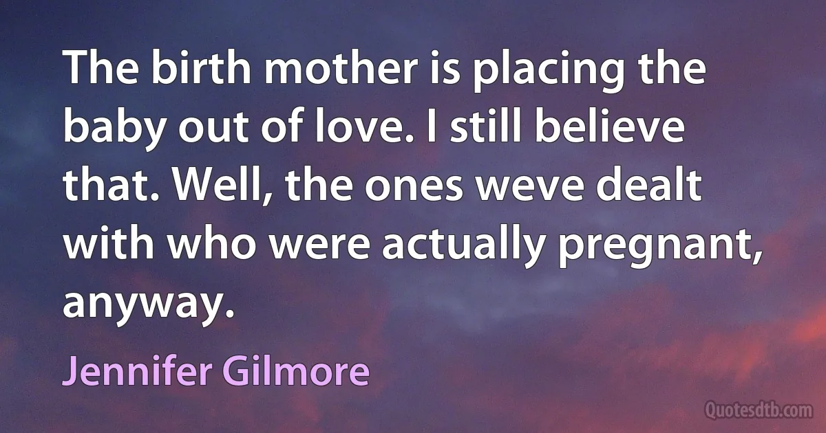 The birth mother is placing the baby out of love. I still believe that. Well, the ones weve dealt with who were actually pregnant, anyway. (Jennifer Gilmore)