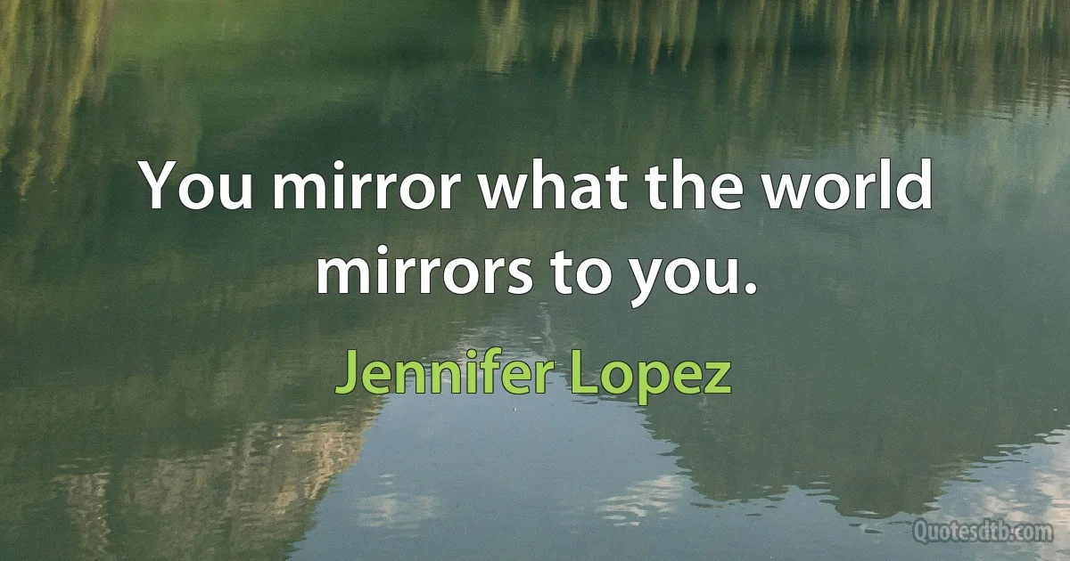 You mirror what the world mirrors to you. (Jennifer Lopez)