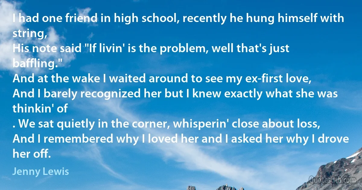 I had one friend in high school, recently he hung himself with string,
His note said "If livin' is the problem, well that's just baffling."
And at the wake I waited around to see my ex-first love,
And I barely recognized her but I knew exactly what she was thinkin' of
. We sat quietly in the corner, whisperin' close about loss,
And I remembered why I loved her and I asked her why I drove her off. (Jenny Lewis)