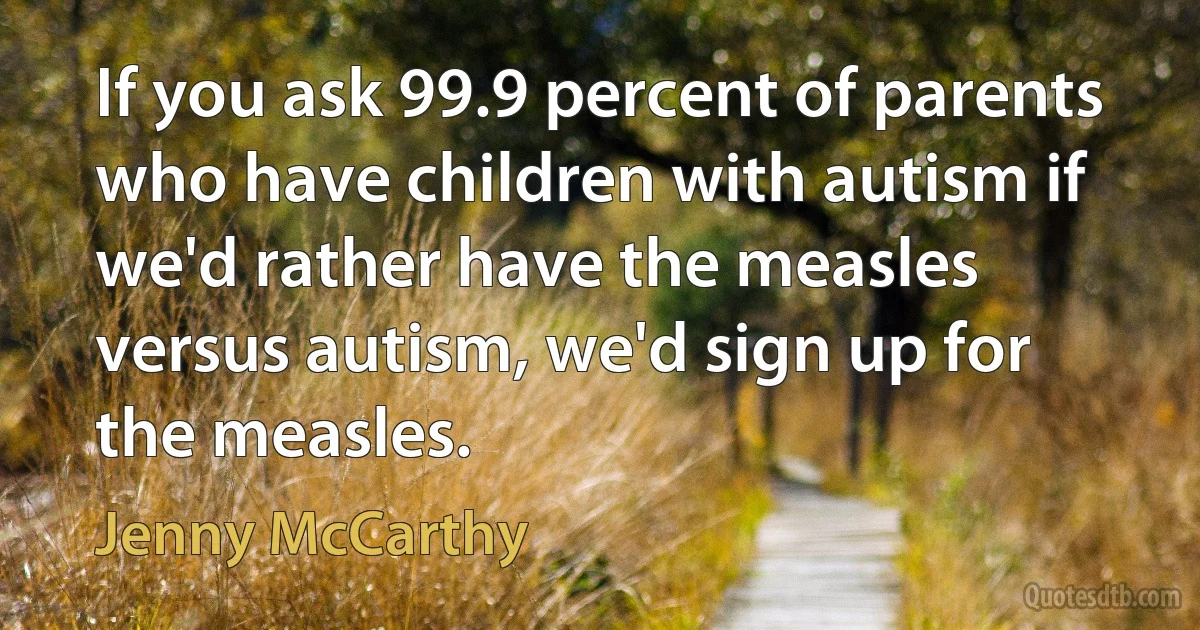 If you ask 99.9 percent of parents who have children with autism if we'd rather have the measles versus autism, we'd sign up for the measles. (Jenny McCarthy)