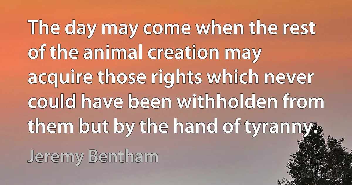 The day may come when the rest of the animal creation may acquire those rights which never could have been withholden from them but by the hand of tyranny. (Jeremy Bentham)