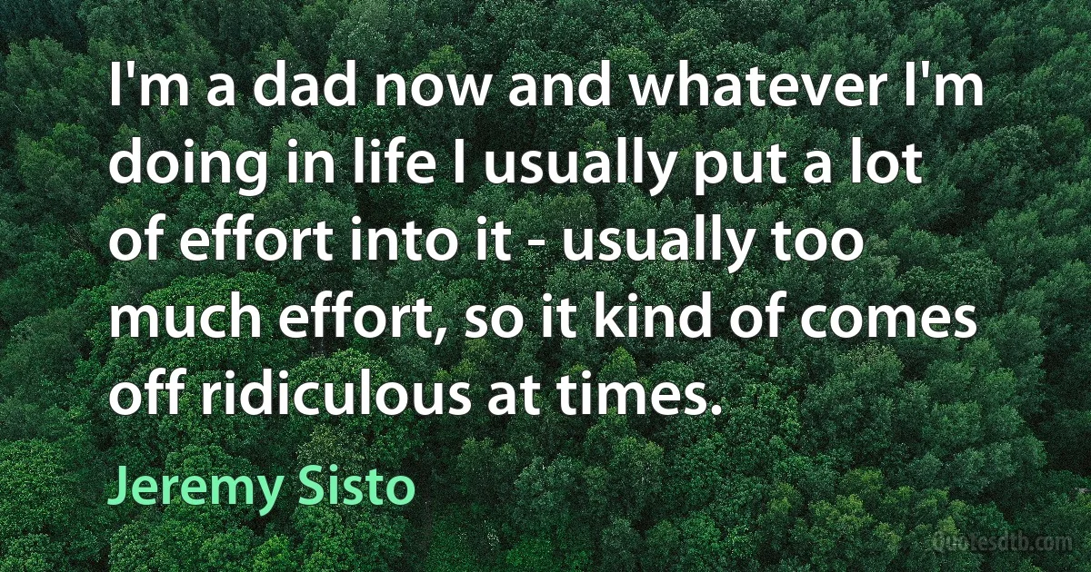 I'm a dad now and whatever I'm doing in life I usually put a lot of effort into it - usually too much effort, so it kind of comes off ridiculous at times. (Jeremy Sisto)