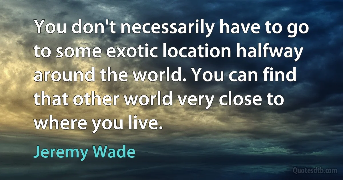 You don't necessarily have to go to some exotic location halfway around the world. You can find that other world very close to where you live. (Jeremy Wade)