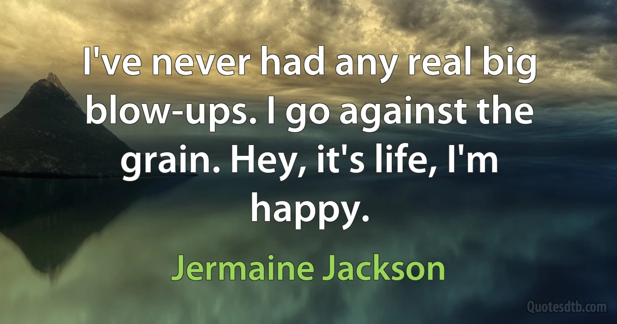 I've never had any real big blow-ups. I go against the grain. Hey, it's life, I'm happy. (Jermaine Jackson)