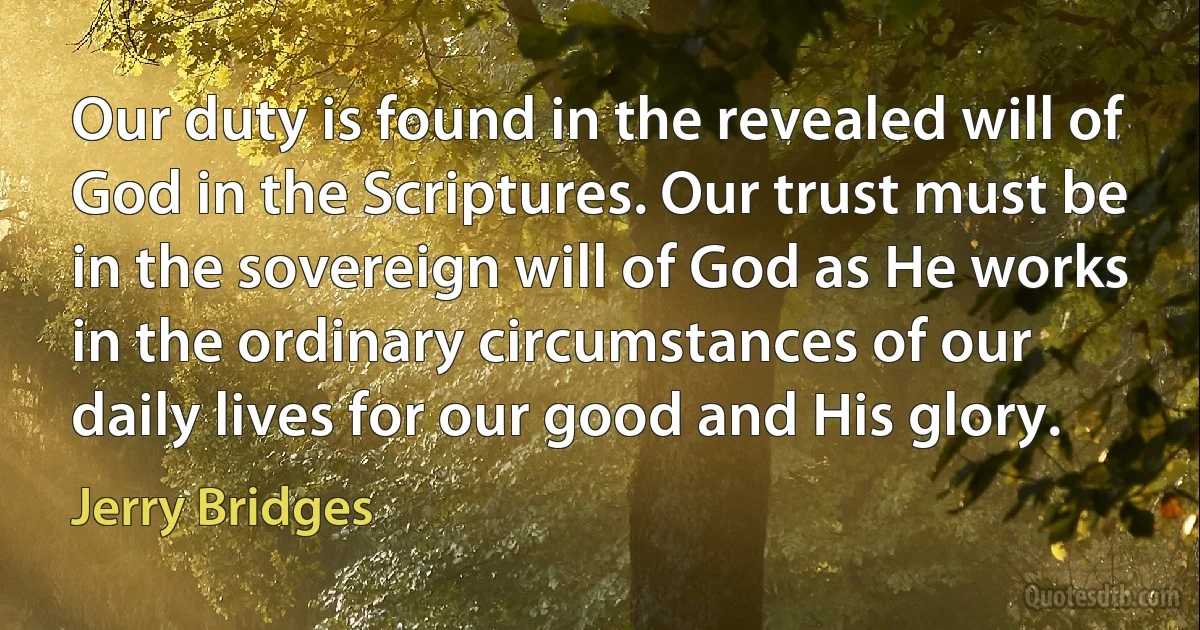 Our duty is found in the revealed will of God in the Scriptures. Our trust must be in the sovereign will of God as He works in the ordinary circumstances of our daily lives for our good and His glory. (Jerry Bridges)