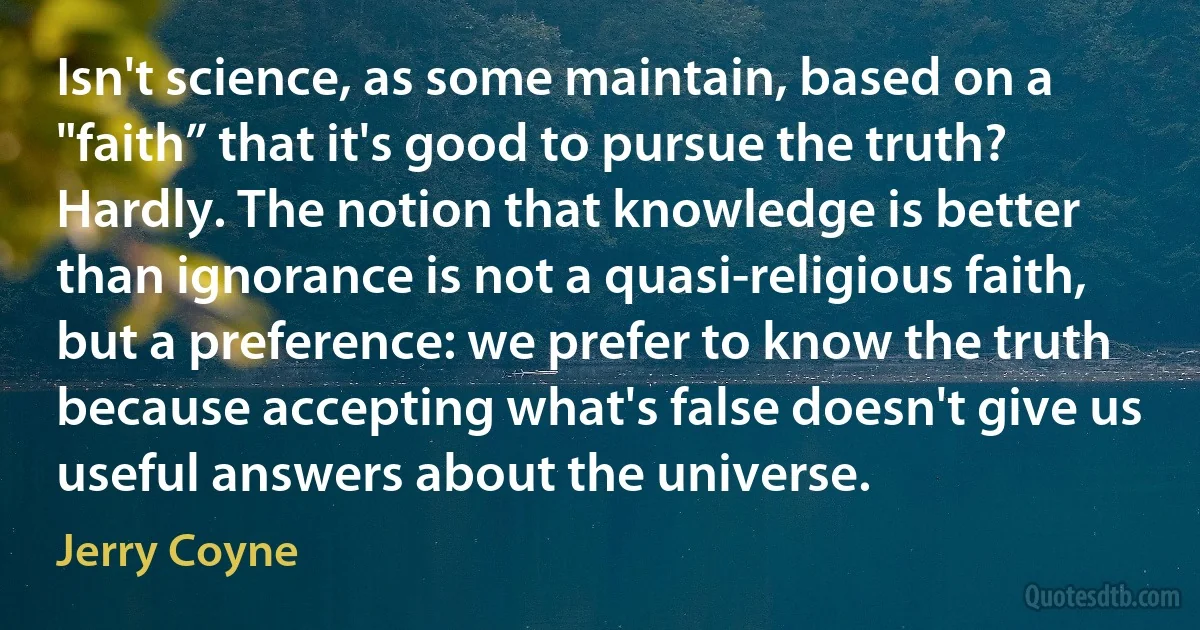 Isn't science, as some maintain, based on a "faith” that it's good to pursue the truth? Hardly. The notion that knowledge is better than ignorance is not a quasi-religious faith, but a preference: we prefer to know the truth because accepting what's false doesn't give us useful answers about the universe. (Jerry Coyne)