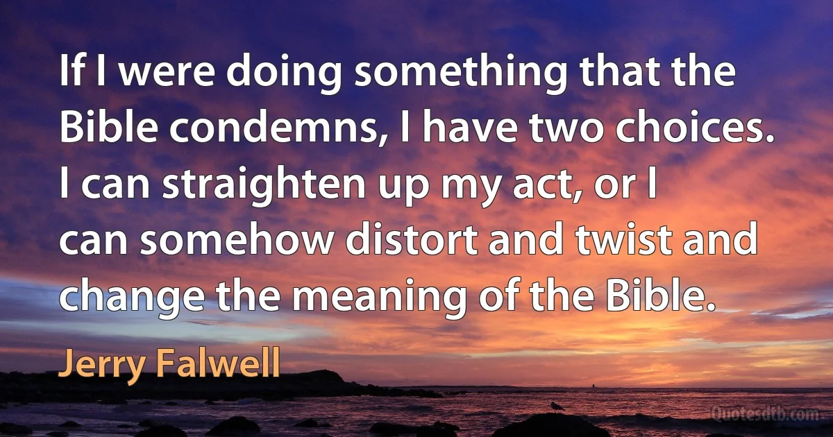 If I were doing something that the Bible condemns, I have two choices. I can straighten up my act, or I can somehow distort and twist and change the meaning of the Bible. (Jerry Falwell)