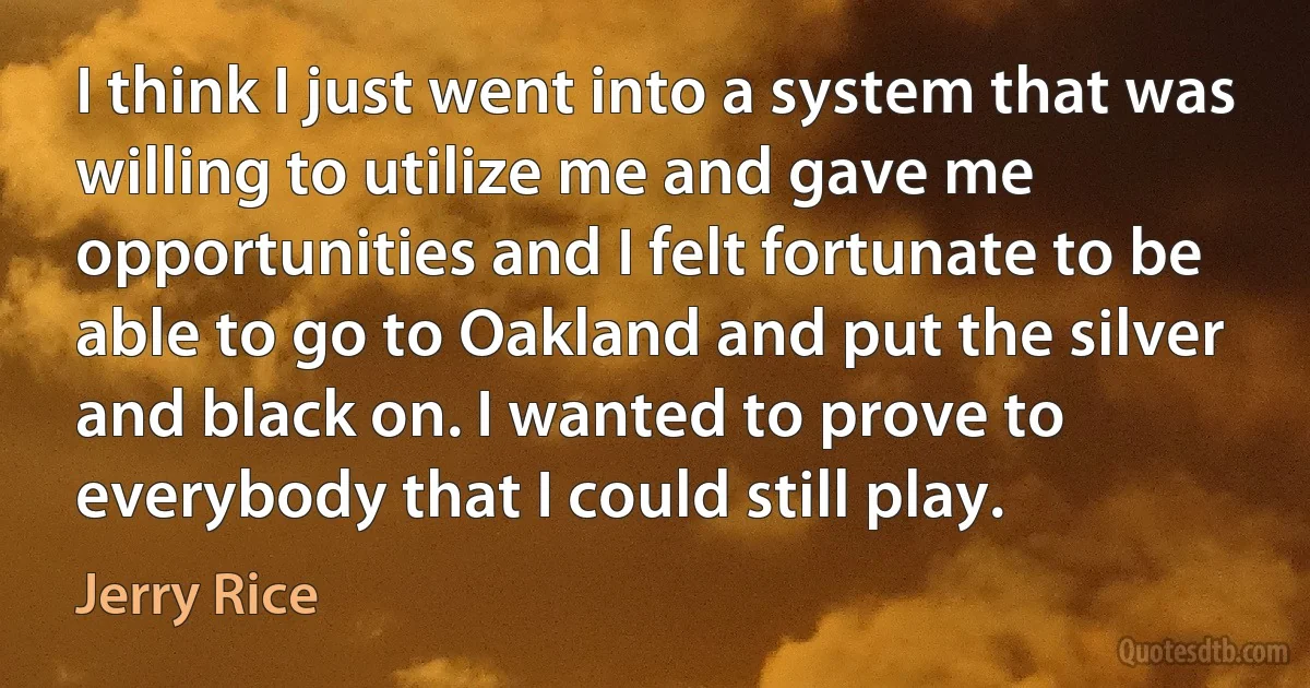 I think I just went into a system that was willing to utilize me and gave me opportunities and I felt fortunate to be able to go to Oakland and put the silver and black on. I wanted to prove to everybody that I could still play. (Jerry Rice)