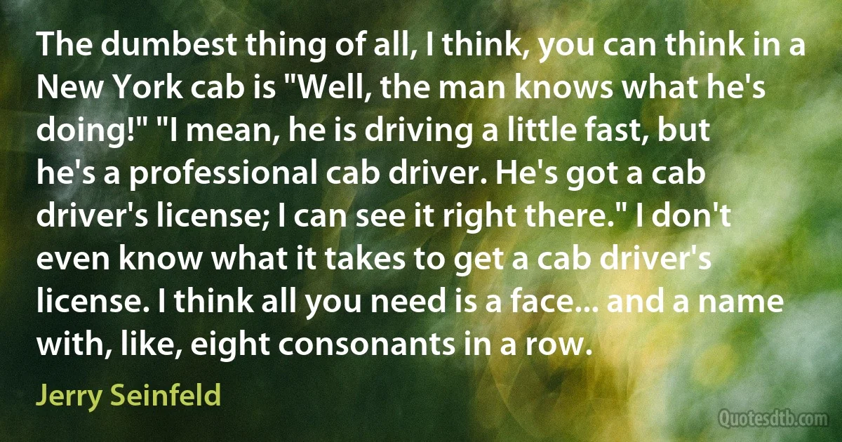 The dumbest thing of all, I think, you can think in a New York cab is "Well, the man knows what he's doing!" "I mean, he is driving a little fast, but he's a professional cab driver. He's got a cab driver's license; I can see it right there." I don't even know what it takes to get a cab driver's license. I think all you need is a face... and a name with, like, eight consonants in a row. (Jerry Seinfeld)