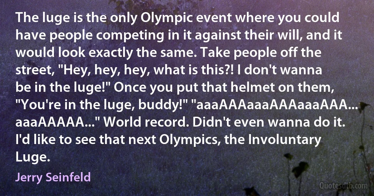 The luge is the only Olympic event where you could have people competing in it against their will, and it would look exactly the same. Take people off the street, "Hey, hey, hey, what is this?! I don't wanna be in the luge!" Once you put that helmet on them, "You're in the luge, buddy!" "aaaAAAaaaAAAaaaAAA... aaaAAAAA..." World record. Didn't even wanna do it. I'd like to see that next Olympics, the Involuntary Luge. (Jerry Seinfeld)