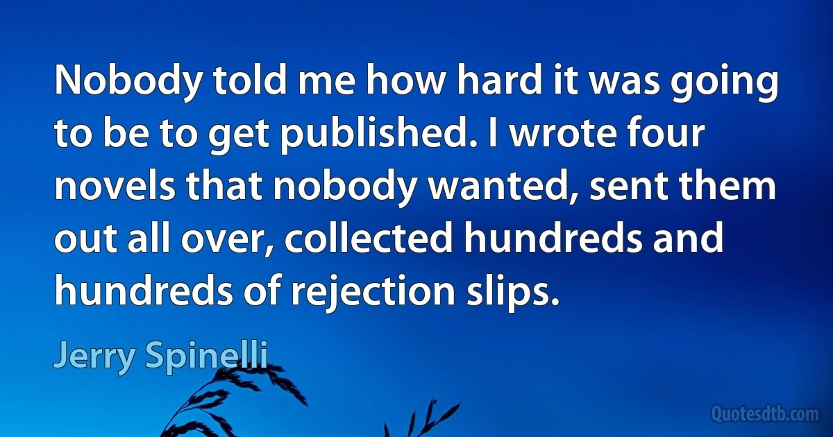 Nobody told me how hard it was going to be to get published. I wrote four novels that nobody wanted, sent them out all over, collected hundreds and hundreds of rejection slips. (Jerry Spinelli)