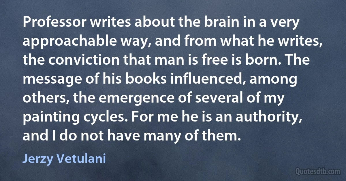 Professor writes about the brain in a very approachable way, and from what he writes, the conviction that man is free is born. The message of his books influenced, among others, the emergence of several of my painting cycles. For me he is an authority, and I do not have many of them. (Jerzy Vetulani)