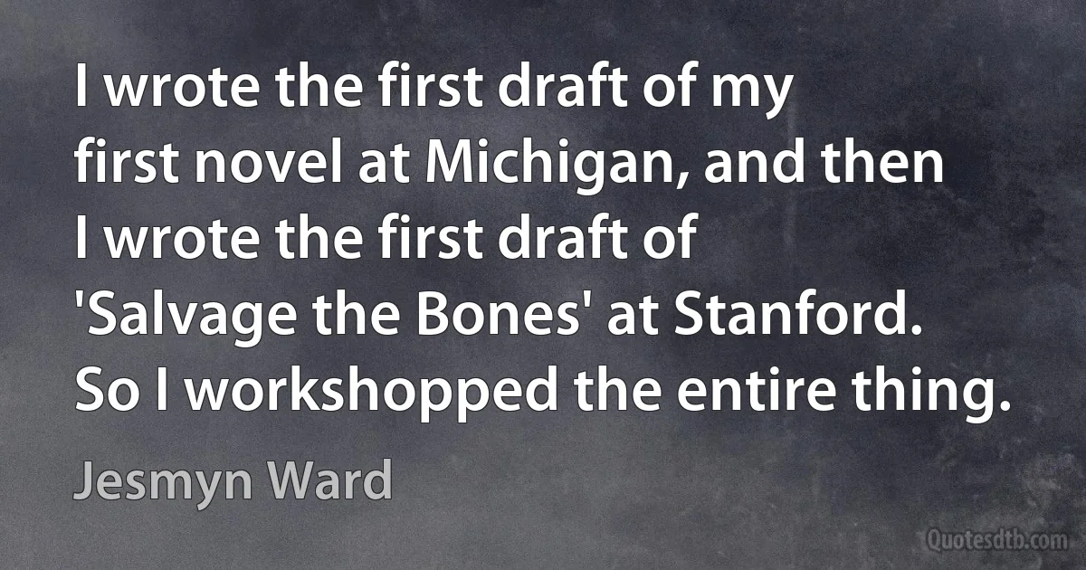 I wrote the first draft of my first novel at Michigan, and then I wrote the first draft of 'Salvage the Bones' at Stanford. So I workshopped the entire thing. (Jesmyn Ward)