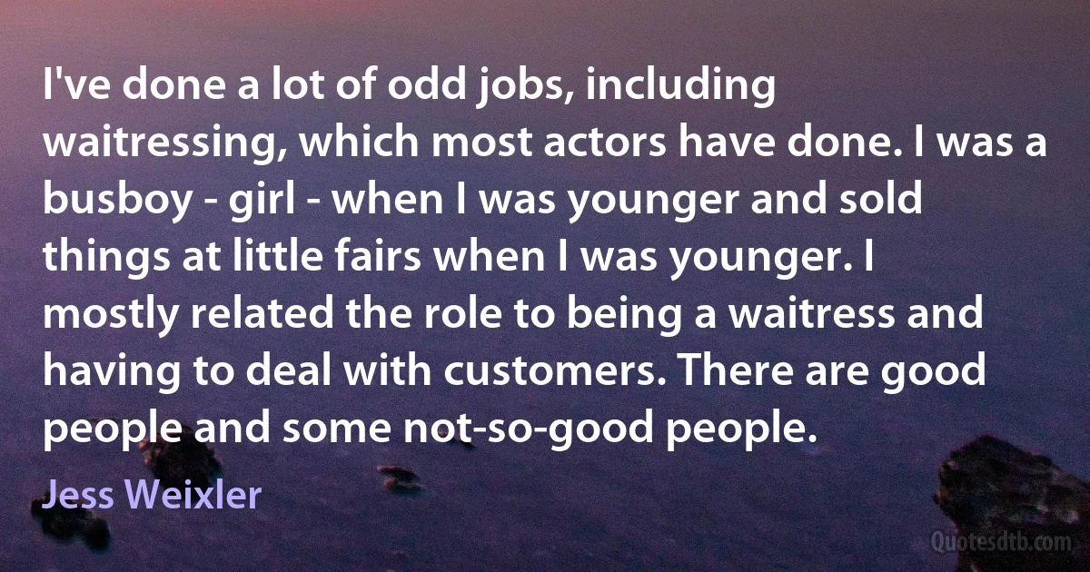 I've done a lot of odd jobs, including waitressing, which most actors have done. I was a busboy - girl - when I was younger and sold things at little fairs when I was younger. I mostly related the role to being a waitress and having to deal with customers. There are good people and some not-so-good people. (Jess Weixler)