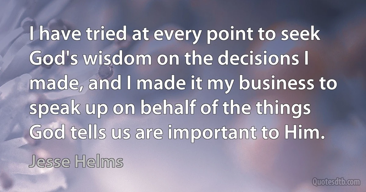 I have tried at every point to seek God's wisdom on the decisions I made, and I made it my business to speak up on behalf of the things God tells us are important to Him. (Jesse Helms)