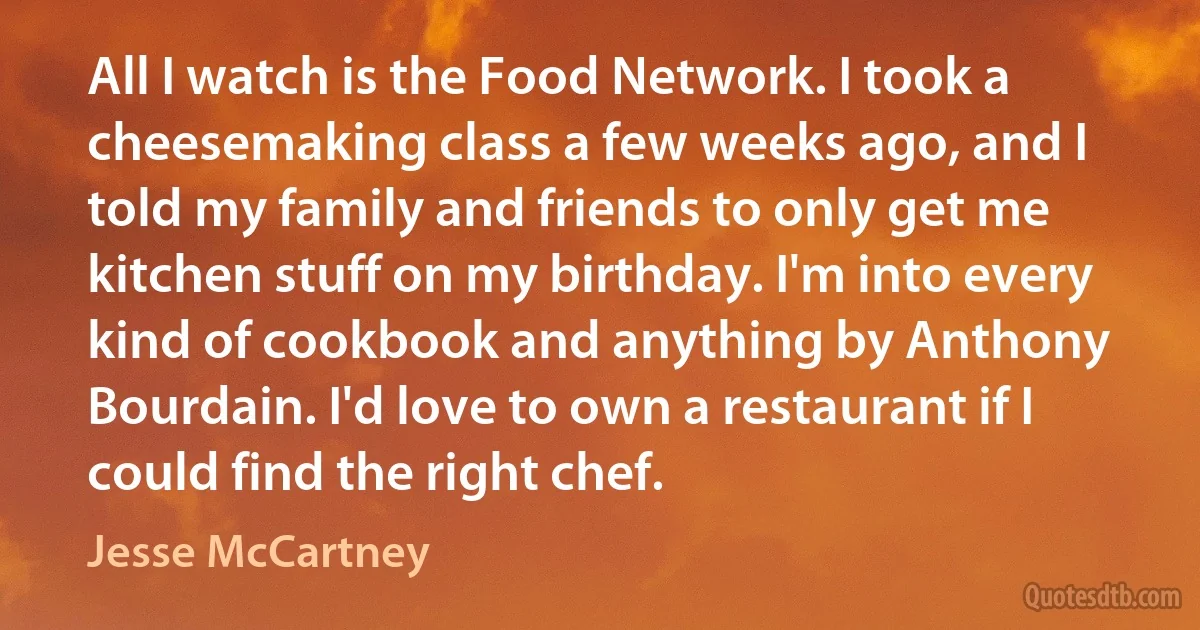 All I watch is the Food Network. I took a cheesemaking class a few weeks ago, and I told my family and friends to only get me kitchen stuff on my birthday. I'm into every kind of cookbook and anything by Anthony Bourdain. I'd love to own a restaurant if I could find the right chef. (Jesse McCartney)