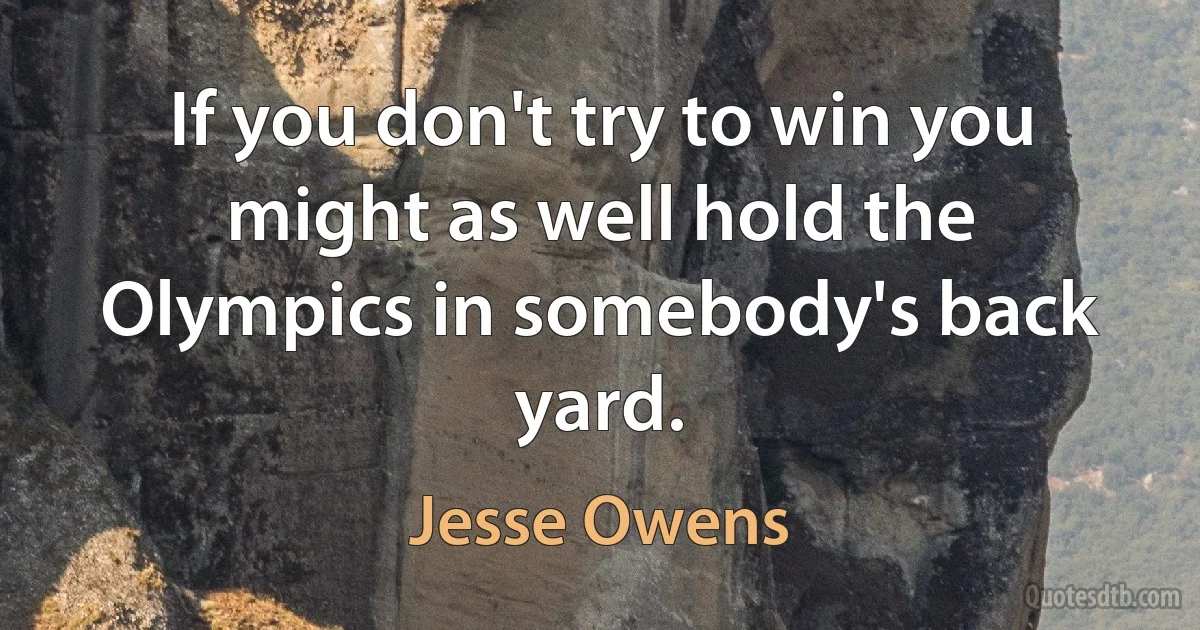 If you don't try to win you might as well hold the Olympics in somebody's back yard. (Jesse Owens)