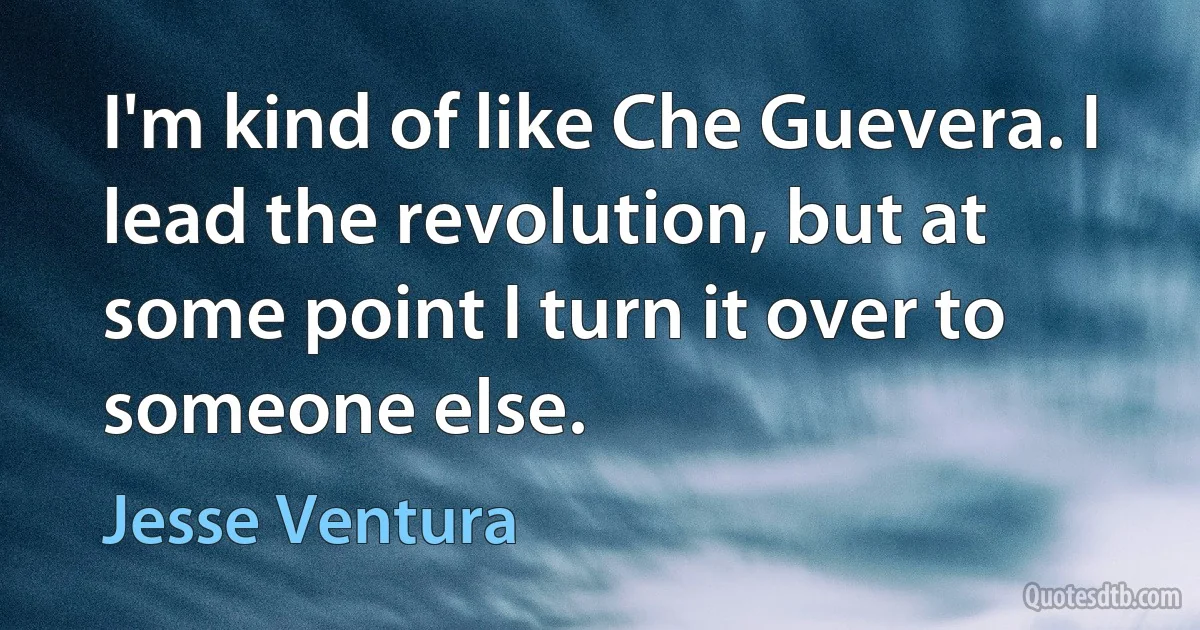 I'm kind of like Che Guevera. I lead the revolution, but at some point I turn it over to someone else. (Jesse Ventura)