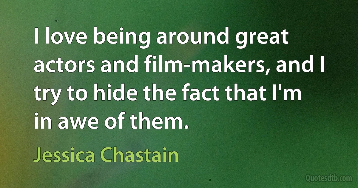 I love being around great actors and film-makers, and I try to hide the fact that I'm in awe of them. (Jessica Chastain)