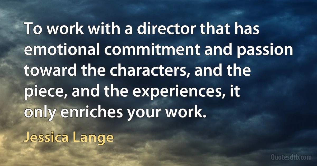 To work with a director that has emotional commitment and passion toward the characters, and the piece, and the experiences, it only enriches your work. (Jessica Lange)