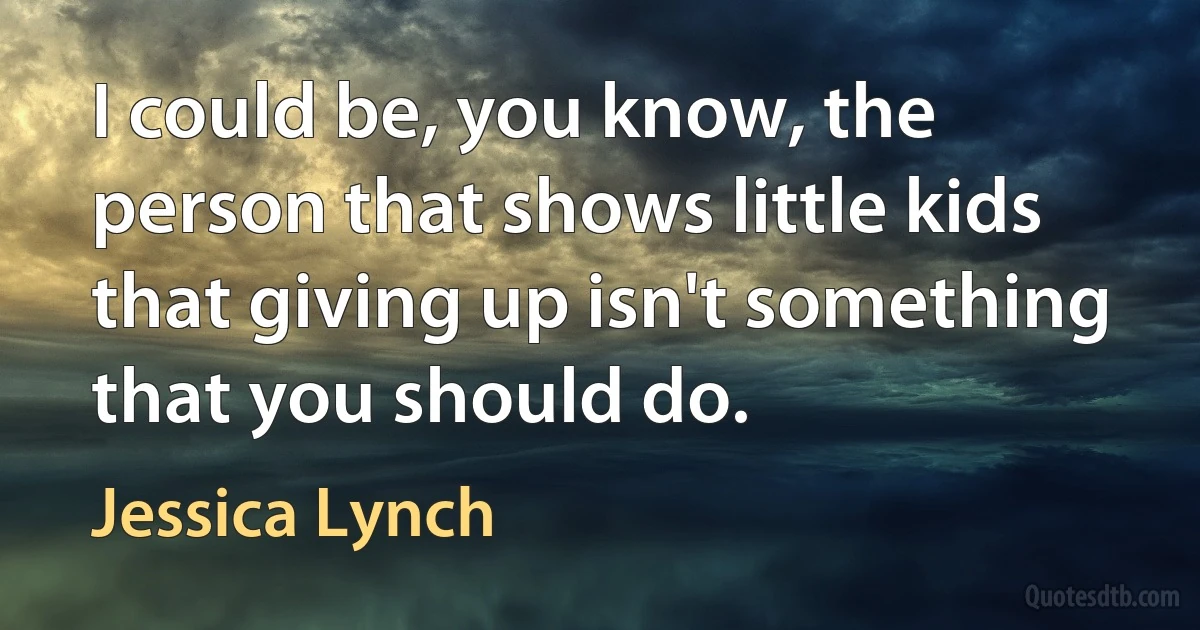 I could be, you know, the person that shows little kids that giving up isn't something that you should do. (Jessica Lynch)