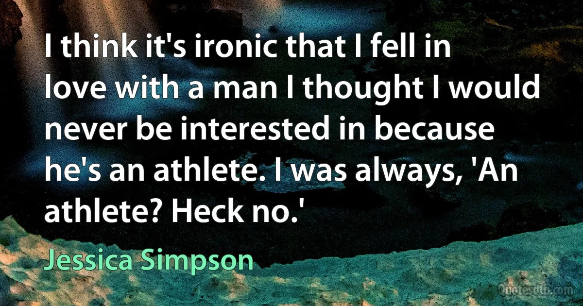 I think it's ironic that I fell in love with a man I thought I would never be interested in because he's an athlete. I was always, 'An athlete? Heck no.' (Jessica Simpson)