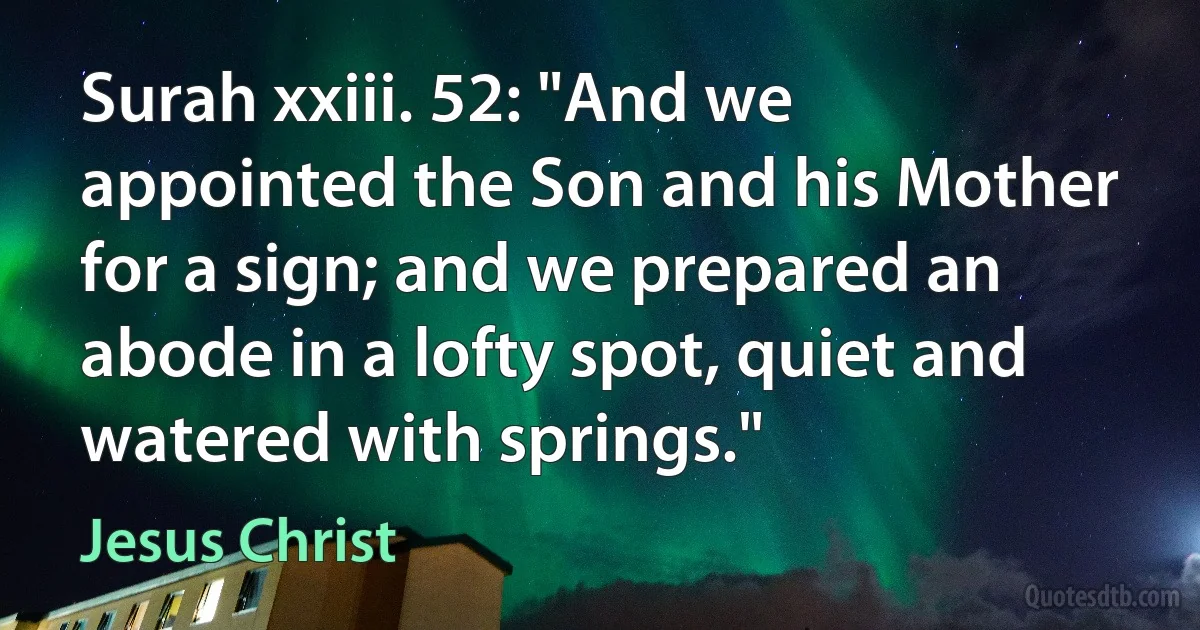 Surah xxiii. 52: "And we appointed the Son and his Mother for a sign; and we prepared an abode in a lofty spot, quiet and watered with springs." (Jesus Christ)