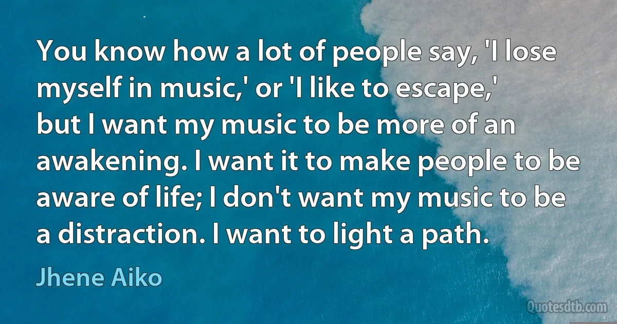 You know how a lot of people say, 'I lose myself in music,' or 'I like to escape,' but I want my music to be more of an awakening. I want it to make people to be aware of life; I don't want my music to be a distraction. I want to light a path. (Jhene Aiko)