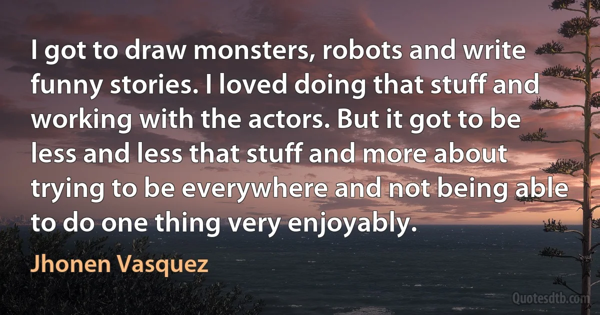 I got to draw monsters, robots and write funny stories. I loved doing that stuff and working with the actors. But it got to be less and less that stuff and more about trying to be everywhere and not being able to do one thing very enjoyably. (Jhonen Vasquez)